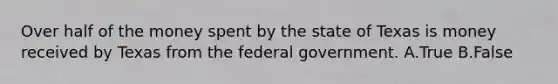 Over half of the money spent by the state of Texas is money received by Texas from the federal government. A.True B.False