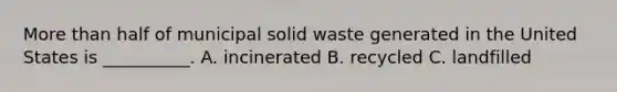 More than half of municipal solid waste generated in the United States is __________. A. incinerated B. recycled C. landfilled