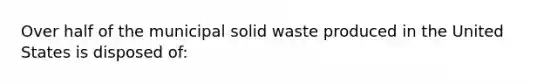 Over half of the municipal solid waste produced in the United States is disposed of: