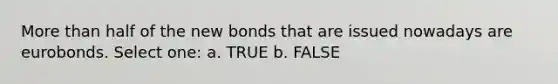 More than half of the new bonds that are issued nowadays are eurobonds. Select one: a. TRUE b. FALSE