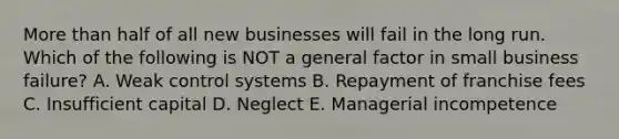 <a href='https://www.questionai.com/knowledge/keWHlEPx42-more-than' class='anchor-knowledge'>more than</a> half of all new businesses will fail in the long run. Which of the following is NOT a general factor in small business failure? A. Weak control systems B. Repayment of franchise fees C. Insufficient capital D. Neglect E. Managerial incompetence