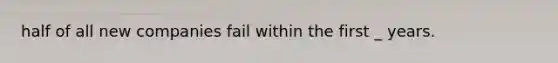 half of all new companies fail within the first _ years.
