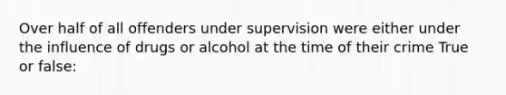 Over half of all offenders under supervision were either under the influence of drugs or alcohol at the time of their crime True or false: