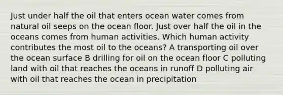 Just under half the oil that enters ocean water comes from natural oil seeps on the ocean floor. Just over half the oil in the oceans comes from human activities. Which human activity contributes the most oil to the oceans? A transporting oil over the ocean surface B drilling for oil on the ocean floor C polluting land with oil that reaches the oceans in runoff D polluting air with oil that reaches the ocean in precipitation