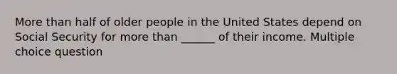 More than half of older people in the United States depend on Social Security for more than ______ of their income. Multiple choice question