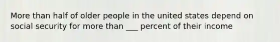 More than half of older people in the united states depend on social security for more than ___ percent of their income