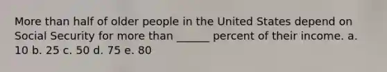 More than half of older people in the United States depend on Social Security for more than ______ percent of their income. a. 10 b. 25 c. 50 d. 75 e. 80