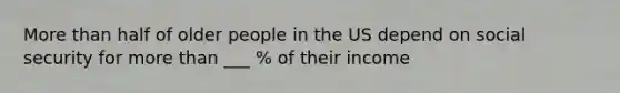 <a href='https://www.questionai.com/knowledge/keWHlEPx42-more-than' class='anchor-knowledge'>more than</a> half of older people in the US depend on social security for more than ___ % of their income