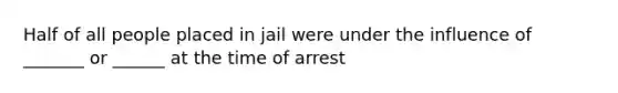 Half of all people placed in jail were under the influence of _______ or ______ at the time of arrest