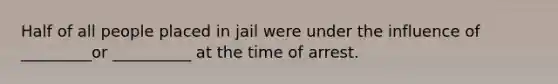 ​Half of all people placed in jail were under the influence of _________or __________ at the time of arrest.