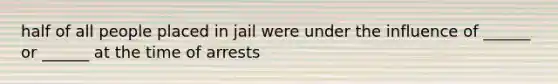 half of all people placed in jail were under the influence of ______ or ______ at the time of arrests