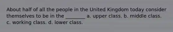 About half of all the people in the United Kingdom today consider themselves to be in the ________ a. upper class. b. middle class. c. working class. d. lower class.