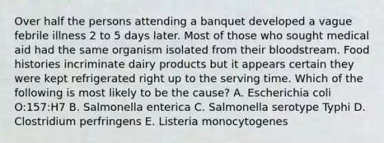 Over half the persons attending a banquet developed a vague febrile illness 2 to 5 days later. Most of those who sought medical aid had the same organism isolated from their bloodstream. Food histories incriminate dairy products but it appears certain they were kept refrigerated right up to the serving time. Which of the following is most likely to be the cause? A. Escherichia coli O:157:H7 B. Salmonella enterica C. Salmonella serotype Typhi D. Clostridium perfringens E. Listeria monocytogenes