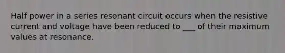 Half power in a series resonant circuit occurs when the resistive current and voltage have been reduced to ___ of their maximum values at resonance.