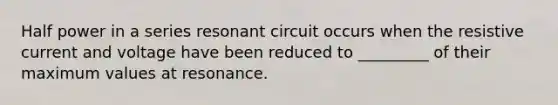 Half power in a series resonant circuit occurs when the resistive current and voltage have been reduced to _________ of their maximum values at resonance.