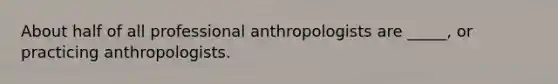 About half of all professional anthropologists are _____, or practicing anthropologists.