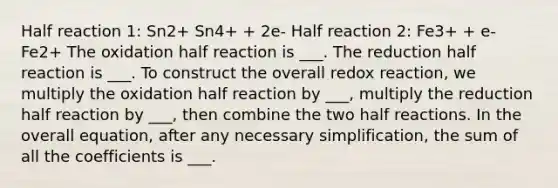 Half reaction 1: Sn2+ Sn4+ + 2e- Half reaction 2: Fe3+ + e- Fe2+ The oxidation half reaction is ___. The reduction half reaction is ___. To construct the overall redox reaction, we multiply the oxidation half reaction by ___, multiply the reduction half reaction by ___, then combine the two half reactions. In the overall equation, after any necessary simplification, the sum of all the coefficients is ___.