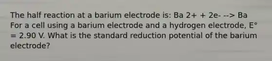 The half reaction at a barium electrode is: Ba 2+ + 2e- --> Ba For a cell using a barium electrode and a hydrogen electrode, E° = 2.90 V. What is the standard reduction potential of the barium electrode?