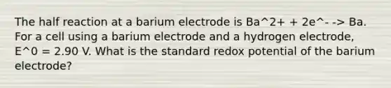 The half reaction at a barium electrode is Ba^2+ + 2e^- -> Ba. For a cell using a barium electrode and a hydrogen electrode, E^0 = 2.90 V. What is the standard redox potential of the barium electrode?