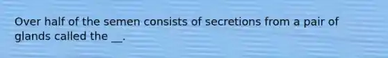 Over half of the semen consists of secretions from a pair of glands called the __.