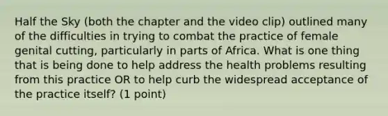 Half the Sky (both the chapter and the video clip) outlined many of the difficulties in trying to combat the practice of female genital cutting, particularly in parts of Africa. What is one thing that is being done to help address the health problems resulting from this practice OR to help curb the widespread acceptance of the practice itself? (1 point)