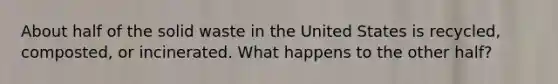 About half of the solid waste in the United States is recycled, composted, or incinerated. What happens to the other half?