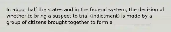 In about half the states and in the federal system, the decision of whether to bring a suspect to trial (indictment) is made by a group of citizens brought together to form a ________ ______.