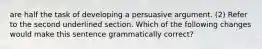 are half the task of developing a persuasive argument. (2) Refer to the second underlined section. Which of the following changes would make this sentence grammatically correct?