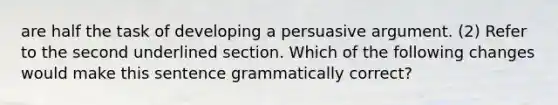 are half the task of developing a persuasive argument. (2) Refer to the second underlined section. Which of the following changes would make this sentence grammatically correct?