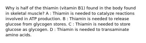 Why is half of the thiamin (vitamin B1) found in the body found in skeletal muscle? A : Thiamin is needed to catalyze reactions involved in ATP production. B : Thiamin is needed to release glucose from glycogen stores. C : Thiamin is needed to store glucose as glycogen. D : Thiamin is needed to transaminate amino acids.