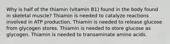 Why is half of the thiamin (vitamin B1) found in the body found in skeletal muscle? Thiamin is needed to catalyze reactions involved in ATP production. Thiamin is needed to release glucose from glycogen stores. Thiamin is needed to store glucose as glycogen. Thiamin is needed to transaminate amino acids.