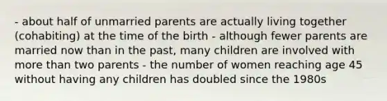 - about half of unmarried parents are actually living together (cohabiting) at the time of the birth - although fewer parents are married now than in the past, many children are involved with more than two parents - the number of women reaching age 45 without having any children has doubled since the 1980s