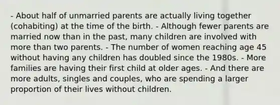 - About half of unmarried parents are actually living together (cohabiting) at the time of the birth. - Although fewer parents are married now than in the past, many children are involved with more than two parents. - The number of women reaching age 45 without having any children has doubled since the 1980s. - More families are having their first child at older ages. - And there are more adults, singles and couples, who are spending a larger proportion of their lives without children.