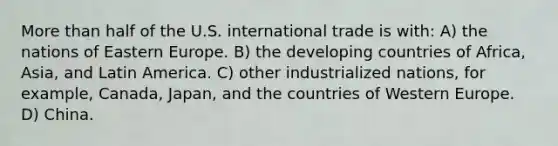 More than half of the U.S. international trade is with: A) the nations of Eastern Europe. B) the developing countries of Africa, Asia, and Latin America. C) other industrialized nations, for example, Canada, Japan, and the countries of Western Europe. D) China.