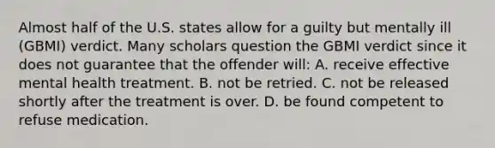 Almost half of the U.S. states allow for a guilty but mentally ill (GBMI) verdict. Many scholars question the GBMI verdict since it does not guarantee that the offender will: A. receive effective mental health treatment. B. not be retried. C. not be released shortly after the treatment is over. D. be found competent to refuse medication.