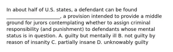 In about half of U.S. states, a defendant can be found ______________________, a provision intended to provide a middle ground for jurors contemplating whether to assign criminal responsibility (and punishment) to defendants whose mental status is in question. A. guilty but mentally ill B. not guilty by reason of insanity C. partially insane D. unknowably guilty