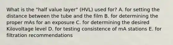 What is the "half value layer" (HVL) used for? A. for setting the distance between the tube and the film B. for determining the proper mAs for an exposure C. for determining the desired Kilovoltage level D. for testing consistence of mA stations E. for filtration recommendations