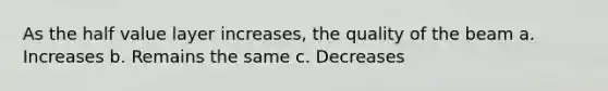 As the half value layer increases, the quality of the beam a. Increases b. Remains the same c. Decreases