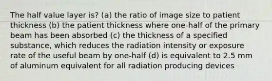 The half value layer is? (a) the ratio of image size to patient thickness (b) the patient thickness where one-half of the primary beam has been absorbed (c) the thickness of a specified substance, which reduces the radiation intensity or exposure rate of the useful beam by one-half (d) is equivalent to 2.5 mm of aluminum equivalent for all radiation producing devices