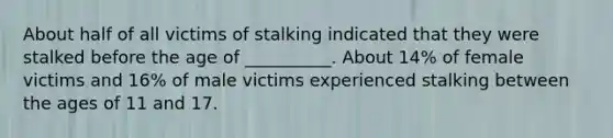 About half of all victims of stalking indicated that they were stalked before the age of __________. About 14% of female victims and 16% of male victims experienced stalking between the ages of 11 and 17.