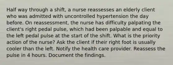 Half way through a shift, a nurse reassesses an elderly client who was admitted with uncontrolled hypertension the day before. On reassessment, the nurse has difficulty palpating the client's right pedal pulse, which had been palpable and equal to the left pedal pulse at the start of the shift. What is the priority action of the nurse? Ask the client if their right foot is usually cooler than the left. Notify the health care provider. Reassess the pulse in 4 hours. Document the findings.