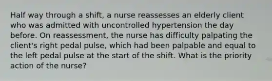 Half way through a shift, a nurse reassesses an elderly client who was admitted with uncontrolled hypertension the day before. On reassessment, the nurse has difficulty palpating the client's right pedal pulse, which had been palpable and equal to the left pedal pulse at the start of the shift. What is the priority action of the nurse?