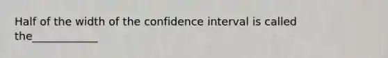 Half of the width of the confidence interval is called the____________