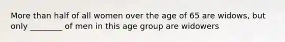 More than half of all women over the age of 65 are widows, but only ________ of men in this age group are widowers