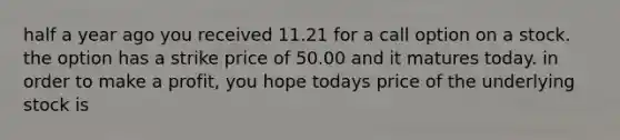 half a year ago you received 11.21 for a call option on a stock. the option has a strike price of 50.00 and it matures today. in order to make a profit, you hope todays price of the underlying stock is