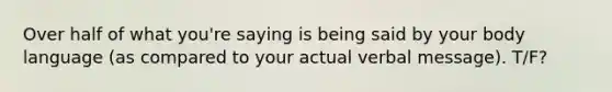 Over half of what you're saying is being said by your body language (as compared to your actual verbal message). T/F?