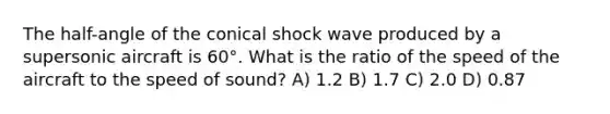 The half-angle of the conical shock wave produced by a supersonic aircraft is 60°. What is the ratio of the speed of the aircraft to the speed of sound? A) 1.2 B) 1.7 C) 2.0 D) 0.87