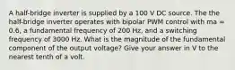 A half-bridge inverter is supplied by a 100 V DC source. The the half-bridge inverter operates with bipolar PWM control with ma = 0.6, a fundamental frequency of 200 Hz, and a switching frequency of 3000 Hz. What is the magnitude of the fundamental component of the output voltage? Give your answer in V to the nearest tenth of a volt.