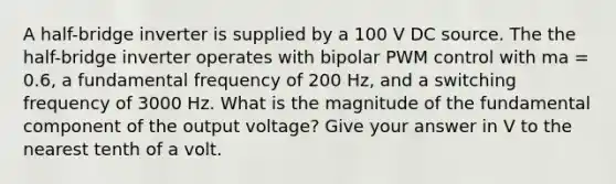 A half-bridge inverter is supplied by a 100 V DC source. The the half-bridge inverter operates with bipolar PWM control with ma = 0.6, a fundamental frequency of 200 Hz, and a switching frequency of 3000 Hz. What is the magnitude of the fundamental component of the output voltage? Give your answer in V to the nearest tenth of a volt.