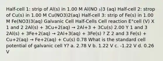 Half-cell 1: strip of Al(s) in 1.00 M Al(NO ₃)3 (aq) Half-cell 2: strop of Cu(s) in 1.00 M Cu(NO3)2(aq) Half-cell 3: strip of Fe(s) in 1.00 M Fe(NO3)3(aq) Galvanic Cell Half-Cells Cell reaction E°cell (V) X 1 and 2 2Al(s) + 3Cu+2(aq) → 2Al+3 + 3Cu(s) 2.00 Y 1 and 3 2Al(s) + 3Fe+2(aq) → 2Al+3(aq) + 3Fe(s) ? Z 2 and 3 Fe(s) + Cu+2(aq) → Fe+2(aq) + Cu(s) 0.78 What is the standard cell potential of galvanic cell Y? a. 2.78 V b. 1.22 V c. -1.22 V d. 0.26 V